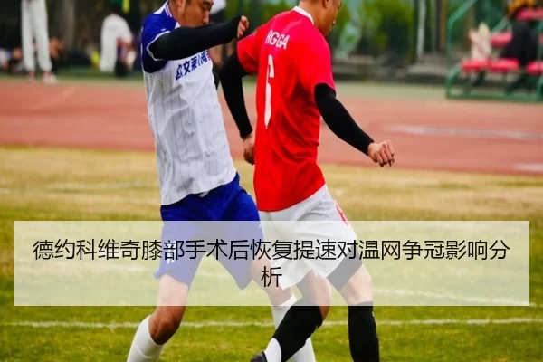 德约科维奇膝部手术后恢复提速对温网争冠影响分析